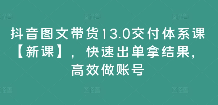 抖音图文带货13.0交付体系课【新课】，快速出单拿结果，高效做账号-优品网赚资源库