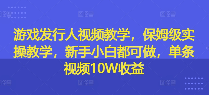 游戏发行人视频教学，保姆级实操教学，新手小白都可做，单条视频10W收益-优品网赚资源库