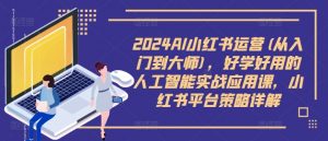 2024AI小红书运营(从入门到大师)，好学好用的人工智能实战应用课，小红书平台策略详解-优品网赚资源库