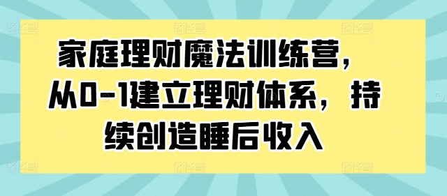 家庭理财魔法训练营,从0-1建立理财体系,持续创造睡后收入-优品网赚资源库