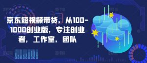 京东短视频带货,从100-1000创业版,专注创业者,工作室,团队-优品网赚资源库