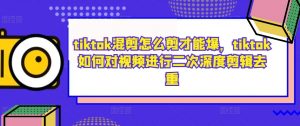 tiktok混剪怎么剪才能爆，tiktok如何对视频进行二次深度剪辑去重-优品网赚资源库