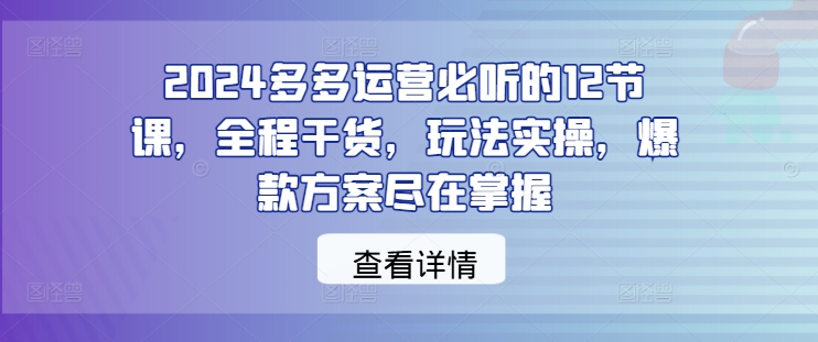 2024多多运营必听的12节课，全程干货，玩法实操，爆款方案尽在掌握-优品网赚资源库