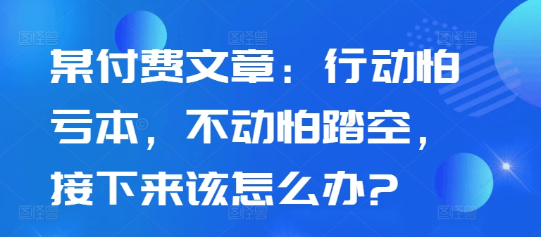 某付费文章：行动怕亏本，不动怕踏空，接下来该怎么办?-优品网赚资源库