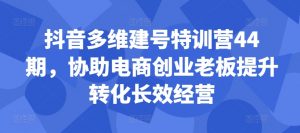 抖音多维建号特训营44期,协助电商创业老板提升转化长效经营-优品网赚资源库