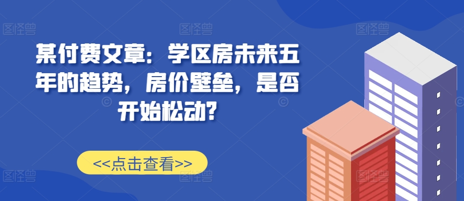 某付费文章：学区房未来五年的趋势，房价壁垒，是否开始松动?-优品网赚资源库