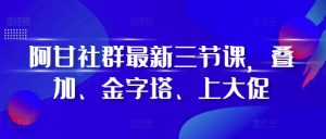 阿甘社群最新三节课，叠加、金字塔、上大促-优品网赚资源库