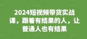 2024短视频带货实战课,跟着有结果的人,让普通人也有结果-优品网赚资源库