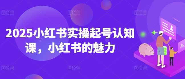 2025小红书实操起号认知课,小红书的魅力-优品网赚资源库