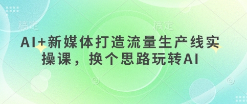 AI+新媒体打造流量生产线实操课,换个思路玩转AI-优品网赚资源库