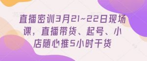 直播密训3月21~22日现场课，​直播带货、起号、小店随心推5小时干货-优品网赚资源库
