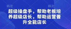 超级操盘手，​帮助老板培养超级店长，帮助运营晋升全能店长-优品网赚资源库