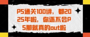 PS通关100讲,都2025年啦,你还不会PS那就真的out啦-优品网赚资源库