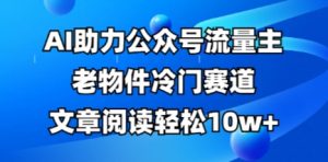 公众号流量主老物件冷门赛道，AI助力，文章阅读轻松10w+，全流程详细教程-优品网赚资源库
