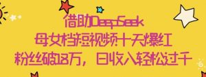 借助DeepSeek，母女档短视频十天爆红，粉丝破18W，日收入轻松几张-优品网赚资源库