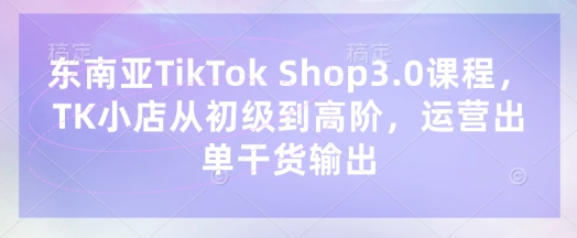 东南亚TikTok Shop3.0课程,TK小店从初级到高阶,运营出单干货输出-优品网赚资源库