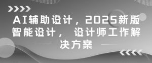 AI辅助设计，2025新版智能设计， 设计师工作解决方案-优品网赚资源库