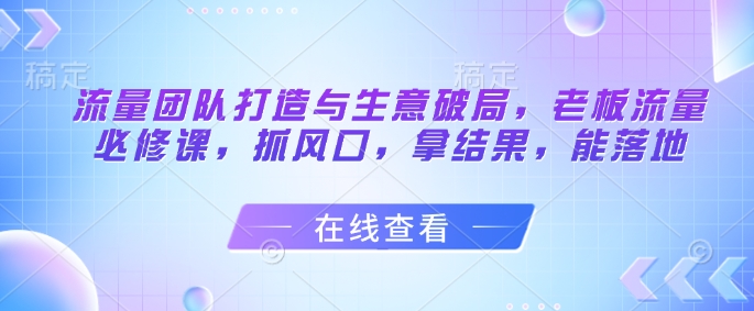 流量团队打造与生意破局,老板流量必修课,抓风口,拿结果,能落地-优品网赚资源库