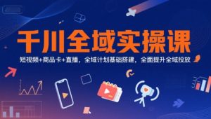 千川全域实操课,短视频+商品卡+直播,全域计划基础搭建,全面提升全域投放-优品网赚资源库