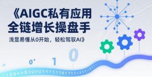 AIGC私有化应用全链增长操盘手,浅显易懂从0开始,轻松驾驭AI-优品网赚资源库