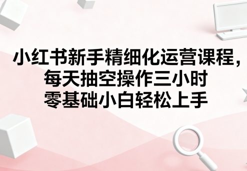小红书新手精细化运营课程,每天抽空操作三小时,零基础小白轻松上手-优品网赚资源库