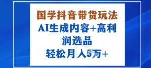 国学抖音带货玩法，AI生成内容+高利润选品，轻松月入1W+-优品网赚资源库