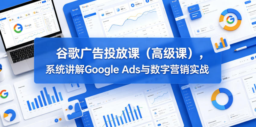 谷歌广告投放课（高级课），系统讲解Google Ads与数字营销实战-优品网赚资源库