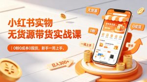 小红书实物无货源带货实战课｜0粉0成本0囤货，新手一周上手，日入300+-优品网赚资源库